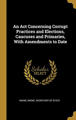 An Act Concerning Corrupt Practices and Elections, Caucuses and Primaries, With Amendments to Date - Hardcover