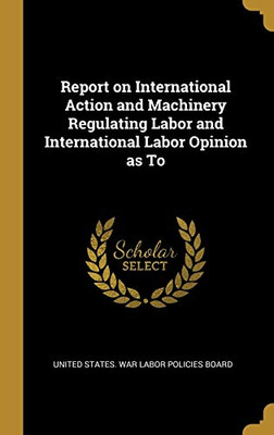 Report on International Action and Machinery Regulating Labor and International Labor Opinion as To - Hardcover