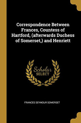 Correspondence Between Frances, Countess of Hartford, (afterwards Duchess of Somerset,) and Henriett - Paperback