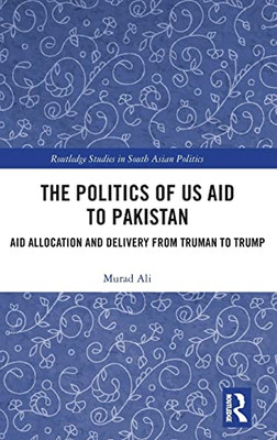 The Politics of US Aid to Pakistan: Aid Allocation and Delivery from Truman to Trump (Routledge Studies in South Asian Politics)