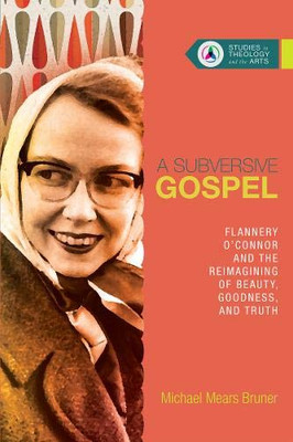 A Subversive Gospel: Flannery O'Connor and the Reimagining of Beauty, Goodness, and Truth (Studies in Theology and the Arts)