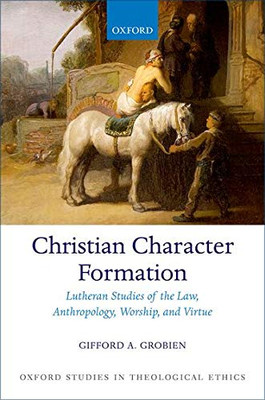 Christian Character Formation: Lutheran Studies of the Law, Anthropology, Worship, and Virtue (Oxford Studies in Theological Ethics)