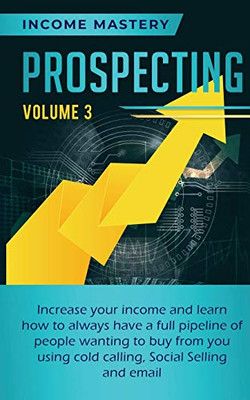 Prospecting: Increase Your Income and Learn How to Always Have a Full Pipeline of People Wanting to Buy from You Using Cold Calling, Social Selling, and Email Volume 3