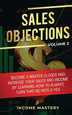 Sales Objections: Become a Master Closer and Increase Your Sales and Income by Learning How to Always Turn That No into a Yes Volume 2