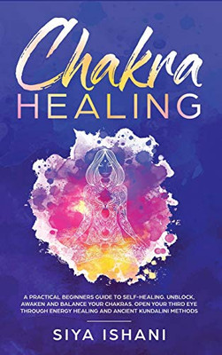 Chakra Healing: A Practical Beginners guide to Self-Healing. Unblock, Awaken and Balance your Chakras. Open your Third Eye through Energy Healing and ancient Kundalini methods