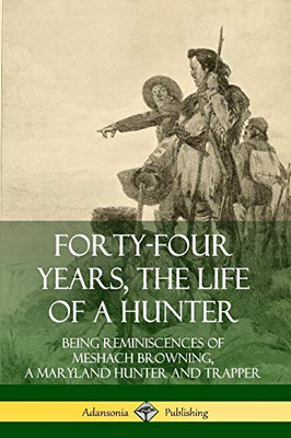 Forty-Four Years, the Life of a Hunter: Being Reminiscences of Meshach Browning, a Maryland Hunter and Trapper