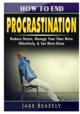 How to End Procrastination: Reduce Stress, Manage Your Time More Effectively, & Get More Done