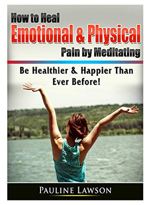 How to Heal Emotional & Physical Pain by Meditating: Be Healthier & Happier Than Ever Before!