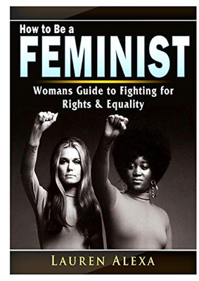 How to Be a Feminist: A Womans Guide to Fighting for Rights & Equality