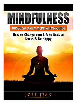 Mindfulness Through Daily Meditation Guide: How to Change Your Life to Reduce Stress & Be Happy
