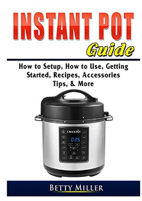 Instant Pot Guide: How to Setup, How to Use, Getting Started, Recipes, Accessories, Tips, & More