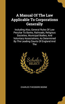 A Manual Of The Law Applicable To Corporations Generally: Including Also, General Rules Of Law Peculiar To Banks, Railroads, Religious Societies, ... By The Leading Courts Of England And The