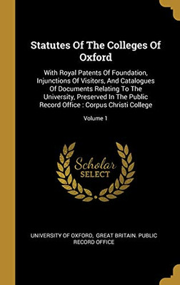 Statutes Of The Colleges Of Oxford: With Royal Patents Of Foundation, Injunctions Of Visitors, And Catalogues Of Documents Relating To The University, ... Office: Corpus Christi College; Volume 1