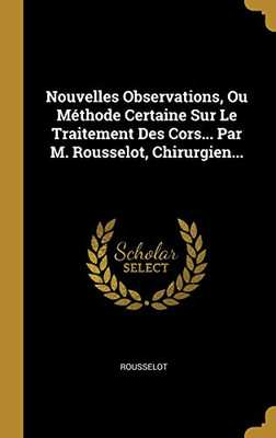 Nouvelles Observations, Ou M?thode Certaine Sur Le Traitement Des Cors... Par M. Rousselot, Chirurgien... (French Edition)