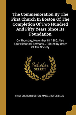 The Commemoration By The First Church In Boston Of The Completion Of Two Hundred And Fifty Years Since Its Foundation: On Thursday, November 18, 1880. ... Sermans... Printed By Order Of The Society