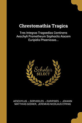 Chrestomathia Tragica: Tres Integras Tragoedias Continens Aeschyli Prometheum Sophoclis Aiacem Euripidis Phoenissas... (Greek Edition)