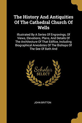 The History And Antiquities Of The Cathedral Church Of Wells: Illustrated By A Series Of Engravings, Of Views, Elevations, Plans, And Details Of The ... Of The Bishops Of The See Of Bath And