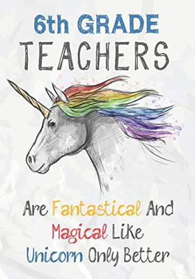 6Th Grade Teachers Are Fantastical & Magical Like A Unicorn Only Better: Perfect Year End Graduation Or Thank You Gift For Teachers,Teacher ... (Inspirational Notebooks For Teachers)