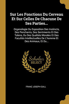 Sur Les Fonctions Du Cerveau Et Sur Celles De Chacune De Ses Parties...: Organologie Ou Exposition Des Instincts, Des Penchants, Des Sentiments Et Des ... Et Des Animaux, Et Du... (French Edition)