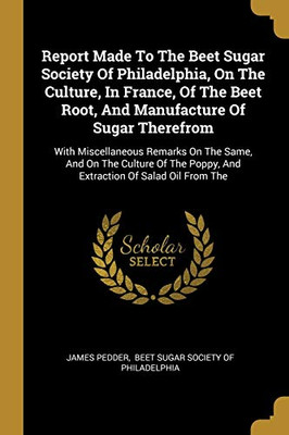 Report Made To The Beet Sugar Society Of Philadelphia, On The Culture, In France, Of The Beet Root, And Manufacture Of Sugar Therefrom: With ... Poppy, And Extraction Of Salad Oil From The