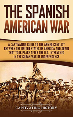 The Spanish-American War: A Captivating Guide to the Armed Conflict Between the United States of America and Spain That Took Place after the U.S. Intervened in the Cuban War of Independence