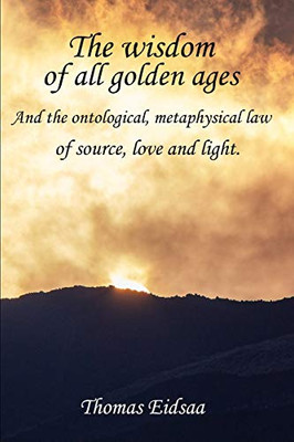 The Wisdom Of All Golden Ages: And The Ontological, Metaphysical Law Of Source, Love And Light (The Great Romantic Revivalist Reformation Revolution Renaissance)