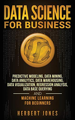Data Science for Business: Predictive Modeling, Data Mining, Data Analytics, Data Warehousing, Data Visualization, Regression Analysis, Database Querying, and Machine Learning for Beginners