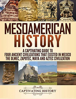 Mesoamerican History: A Captivating Guide to Four Ancient Civilizations that Existed in Mexico - The Olmec, Zapotec, Maya and Aztec Civilization