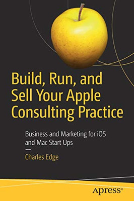 Build, Run, and Sell Your Apple Consulting Practice: Business and Marketing for iOS and Mac Start Ups