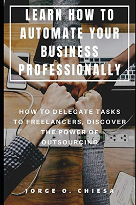Learn How To Automate Your Business Professionally : How To Delegate Tasks To Freelancers, Discover The Power Of Outsourcing