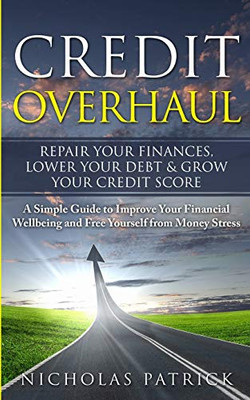 Credit Overhaul - Repair Your Finances, Lower Your Debt & Grow Your Credit Score: A Simple Guide To Improve Your Financial Wellbeing And Free Yourself From Money Stress