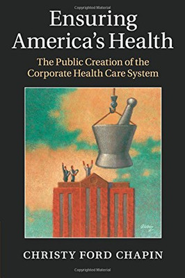 Ensuring America's Health: The Public Creation of the Corporate Health Care System