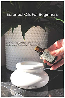 Essential Oils For Beginners: Best Guide To Get Started With Aromatherapy And Organic Recipes With Essential Oils