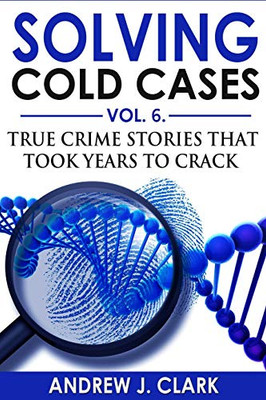 Solving Cold Cases Vol. 6: True Crime Stories That Took Years To Crack (True Crime Cold Cases Solved)