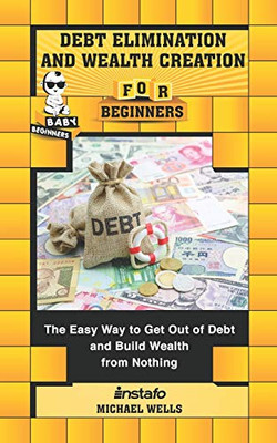Debt Elimination And Wealth Creation For Beginners: The Easy Way To Get Out Of Debt And Build Wealth From Nothing (Baby Beginners)
