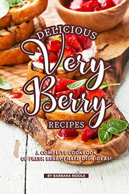 Delicious Very Berry Recipes: A Complete Cookbook Of Fresh Berry-Filled Dish Ideas!