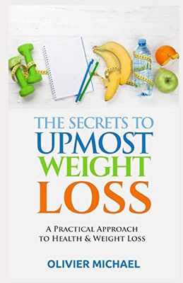 The Secrets To Upmost Weight Loss: A Practical Approach To Health And Weight Loss