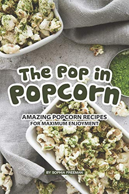 The Pop In Popcorn: Amazing Popcorn Recipes For Maximum Enjoyment