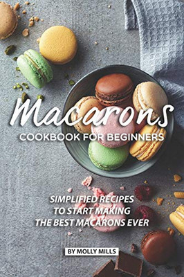 Macarons Cookbook For Beginners: Simplified Recipes To Start Making The Best Macarons Ever