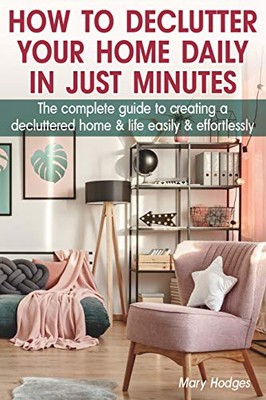 How To Declutter Your Home Daily In Just Minutes: The Complete Guide To Creating A Decluttered Home And Life Easily And Effortlessly
