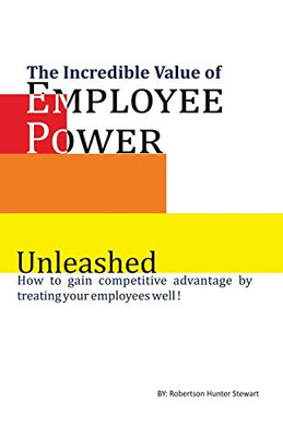 The Incredible Value Of Employee Power: Unleashed How To Gain Competitive Advantage By Treating Your Employees Well!