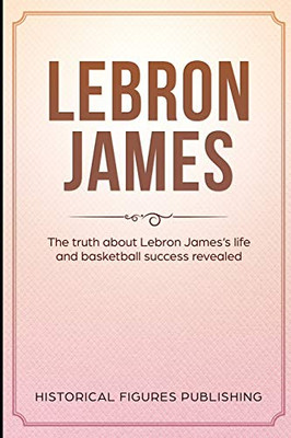 Lebron James: The Truth About Lebron Jamesæs Life And Basketball Success Revealed