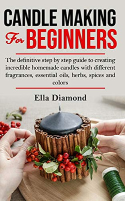 Candle Making For Beginners: The Definitive Step By Step Guide To Creating Incredible Homemade Candles With Different Fragrances, Essential Oils, Herbs, Spices And Colors.