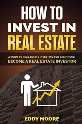 How To Invest In Real Estate: A Guide To Real Estate Investing For Beginners: Become A Real Estate Investor