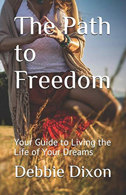 The Path To Freedom: Your Guide To Living The Life Of Your Dreams