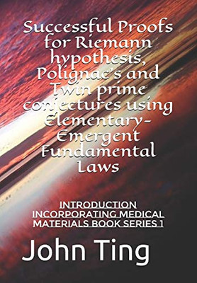 Successful Proofs For Riemann Hypothesis, Polignac'S And Twin Prime Conjectures Using Elementary-Emergent Fundamental Laws: Introduction Incorporating ... Fundamental Laws, And Medicine Book Series)