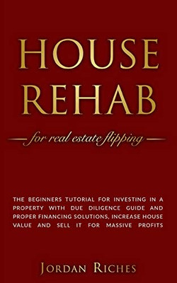 House Rehab: For Real Estate Flipping - The Beginners Tutorial For Investing In A Property With Due Diligence Guide And Proper Financing Solutions, Increase House Value And Sell It For Massive Profits