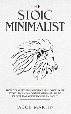 The Stoic Minimalist: How To Apply The Ancient Philosophy Of Stoicism And Modern Minimalism To Create Harmony Inside And Out.