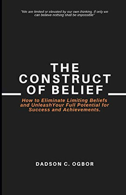 The Construct Of Belief: How To Eliminate Limiting Beliefs And Unleash Your Full Potential For Success And Achievements.