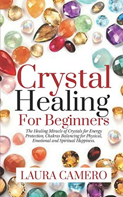 Crystal Healing For Beginners: The Healing Miracle Of Crystals For Energy Protection, Chakras Balancing For Physical, Emotional And Spiritual Happiness